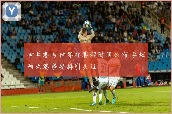 世乒赛与世界杯赛程时间公布 乒坛两大赛事安排引关注