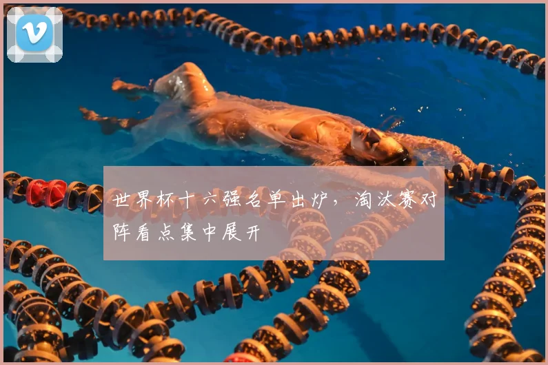 世界杯十六强名单出炉，淘汰赛对阵看点集中展开