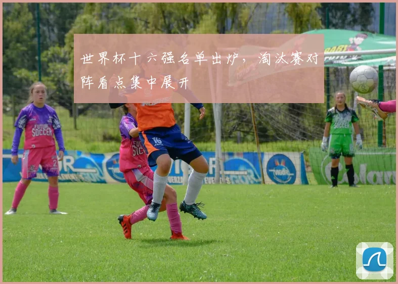 世界杯十六强名单出炉,淘汰赛对阵看点集中展开