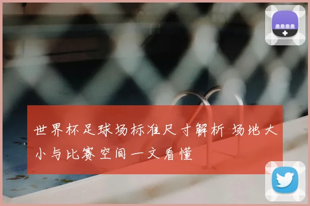 世界杯足球场标准尺寸解析 场地大小与比赛空间一文看懂