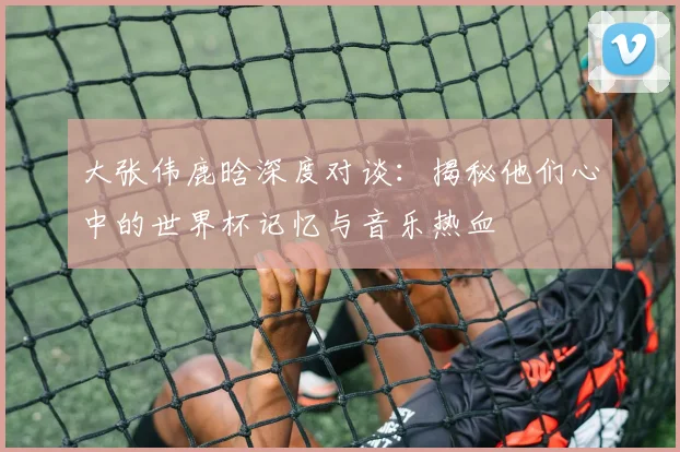 大张伟鹿晗深度对谈：揭秘他们心中的世界杯记忆与音乐热血