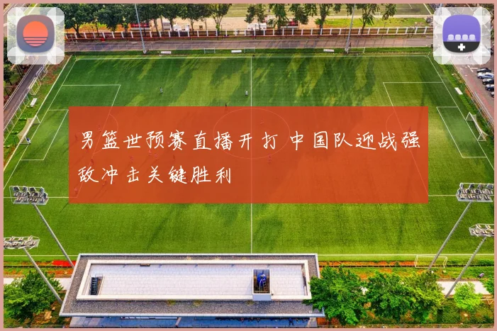 男篮世预赛直播开打 中国队迎战强敌冲击关键胜利