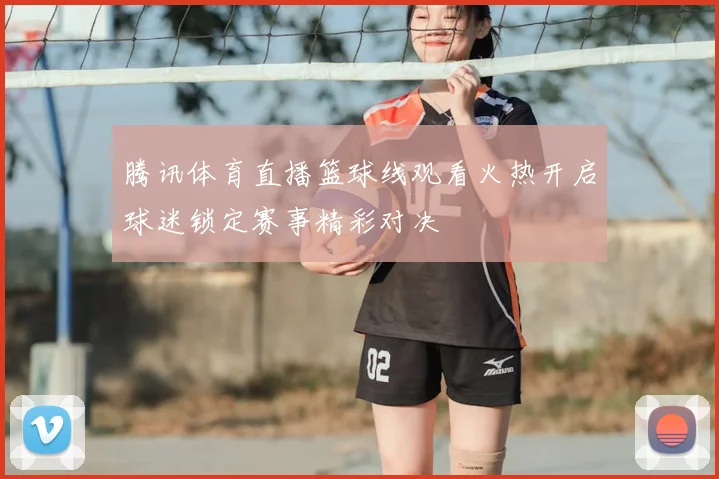 腾讯体育直播篮球线观看火热开启球迷锁定赛事精彩对决