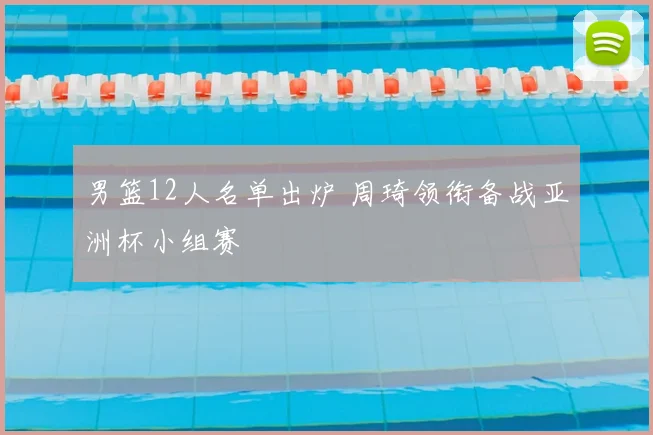 男篮12人名单出炉 周琦领衔备战亚洲杯小组赛