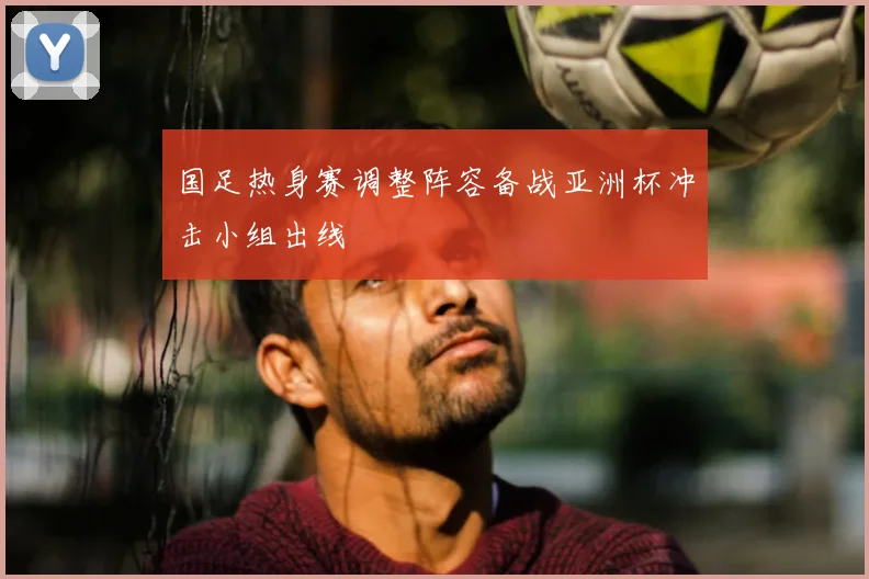 国足热身赛调整阵容备战亚洲杯冲击小组出线