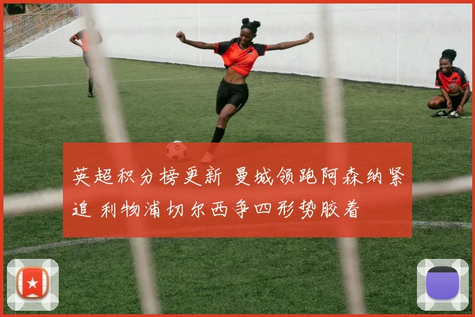 英超积分榜更新 曼城领跑阿森纳紧追 利物浦切尔西争四形势胶着