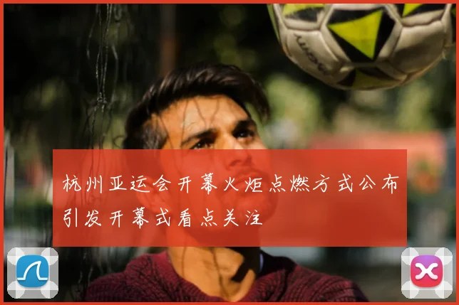 杭州亚运会开幕火炬点燃方式公布引发开幕式看点关注