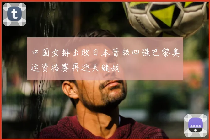 中国女排击败日本晋级四强巴黎奥运资格赛再迎关键战