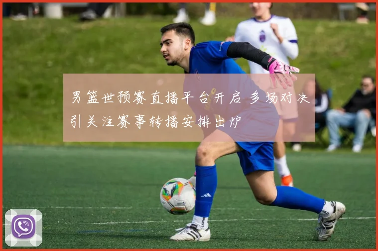 男篮世预赛直播平台开启 多场对决引关注赛事转播安排出炉