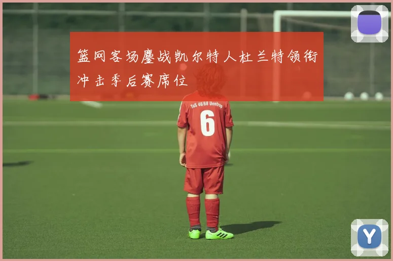 篮网客场鏖战凯尔特人杜兰特领衔冲击季后赛席位