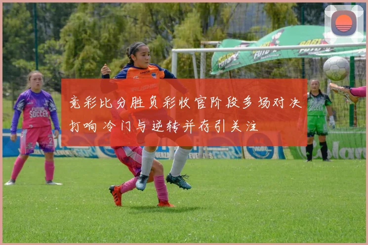 竞彩比分胜负彩收官阶段多场对决打响 冷门与逆转并存引关注