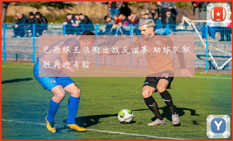 巴西球王领衔出战友谊赛 助球队取胜再迎考验