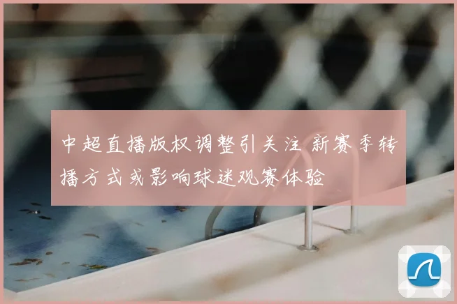 中超直播版权调整引关注 新赛季转播方式或影响球迷观赛体验