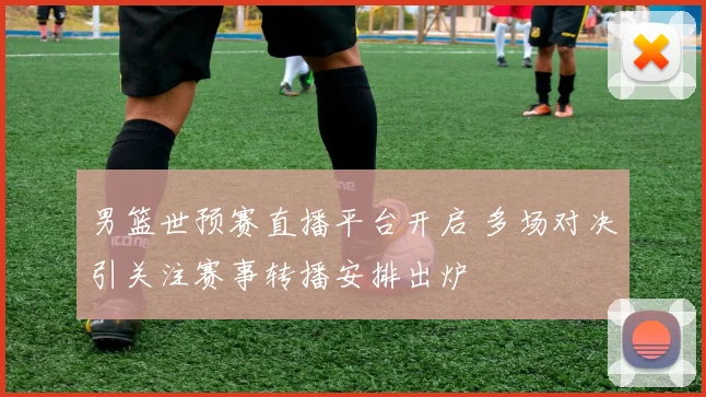 男篮世预赛直播平台开启 多场对决引关注赛事转播安排出炉